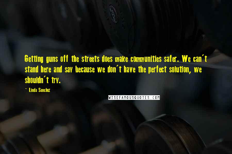 Linda Sanchez Quotes: Getting guns off the streets does make communities safer. We can't stand here and say because we don't have the perfect solution, we shouldn't try.