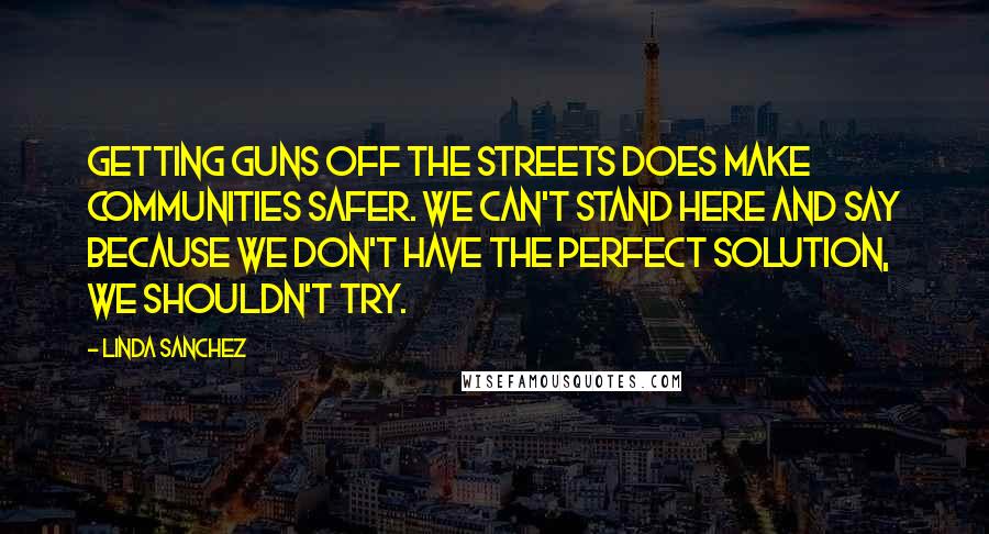 Linda Sanchez Quotes: Getting guns off the streets does make communities safer. We can't stand here and say because we don't have the perfect solution, we shouldn't try.