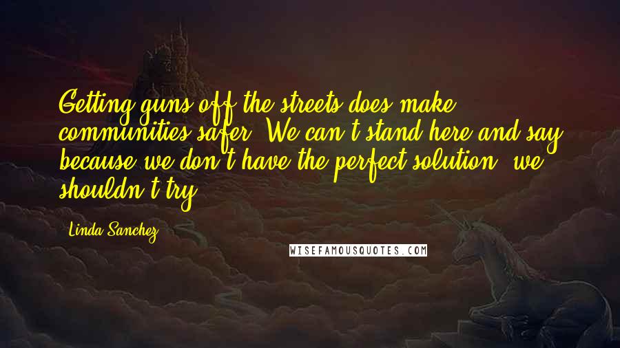 Linda Sanchez Quotes: Getting guns off the streets does make communities safer. We can't stand here and say because we don't have the perfect solution, we shouldn't try.