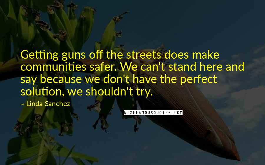 Linda Sanchez Quotes: Getting guns off the streets does make communities safer. We can't stand here and say because we don't have the perfect solution, we shouldn't try.