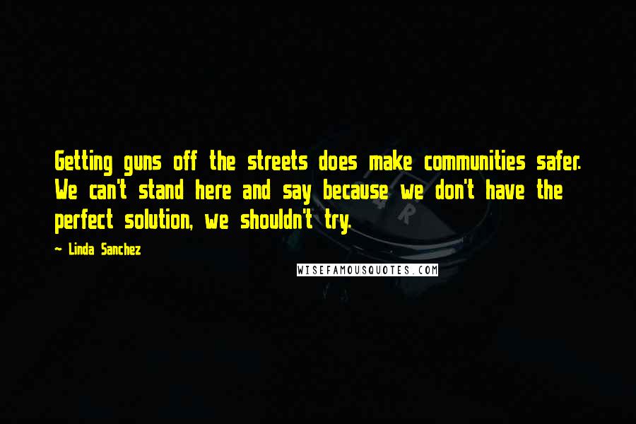 Linda Sanchez Quotes: Getting guns off the streets does make communities safer. We can't stand here and say because we don't have the perfect solution, we shouldn't try.