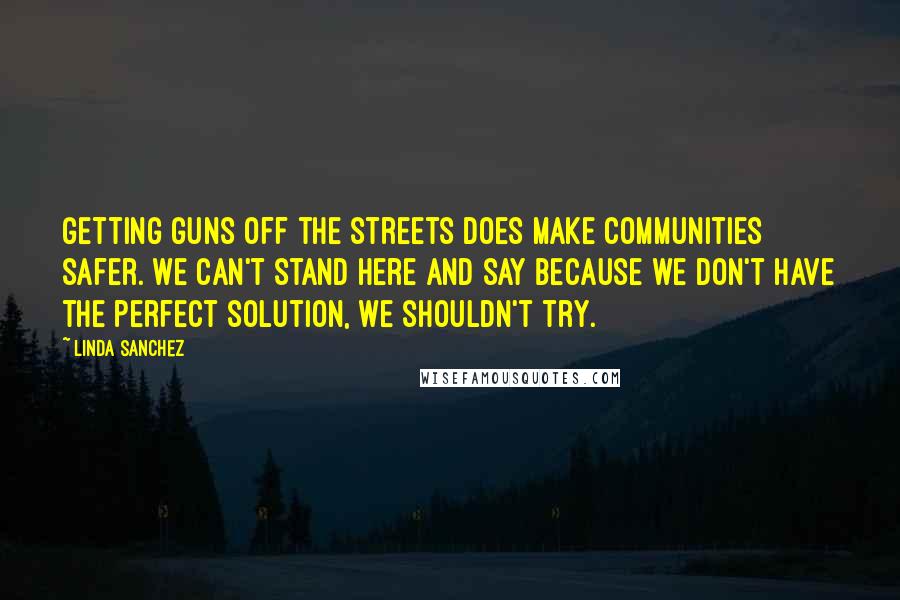 Linda Sanchez Quotes: Getting guns off the streets does make communities safer. We can't stand here and say because we don't have the perfect solution, we shouldn't try.