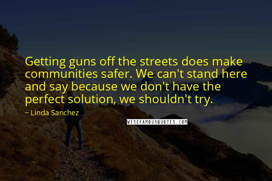 Linda Sanchez Quotes: Getting guns off the streets does make communities safer. We can't stand here and say because we don't have the perfect solution, we shouldn't try.