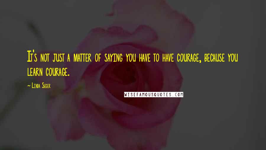 Linda Seger Quotes: It's not just a matter of saying you have to have courage, because you learn courage.
