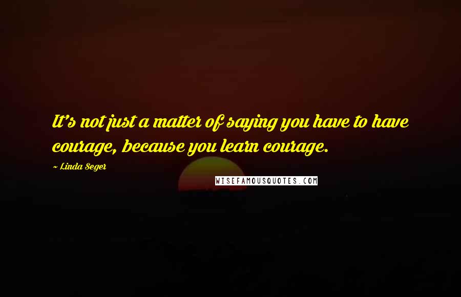 Linda Seger Quotes: It's not just a matter of saying you have to have courage, because you learn courage.