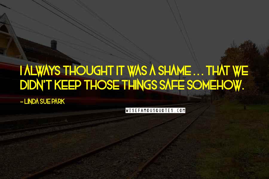 Linda Sue Park Quotes: I always thought it was a shame . . . that we didn't keep those things safe somehow.