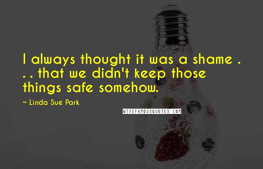 Linda Sue Park Quotes: I always thought it was a shame . . . that we didn't keep those things safe somehow.