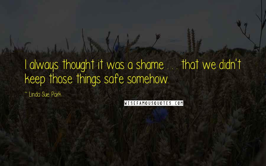 Linda Sue Park Quotes: I always thought it was a shame . . . that we didn't keep those things safe somehow.