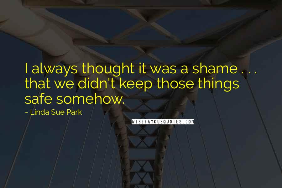 Linda Sue Park Quotes: I always thought it was a shame . . . that we didn't keep those things safe somehow.