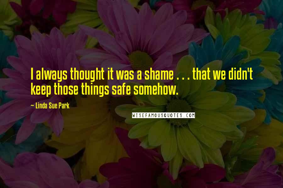 Linda Sue Park Quotes: I always thought it was a shame . . . that we didn't keep those things safe somehow.