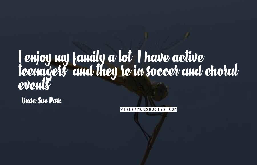 Linda Sue Park Quotes: I enjoy my family a lot. I have active teenagers, and they're in soccer and choral events.