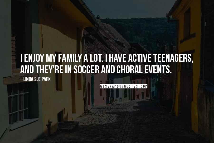 Linda Sue Park Quotes: I enjoy my family a lot. I have active teenagers, and they're in soccer and choral events.