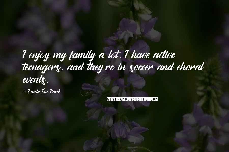 Linda Sue Park Quotes: I enjoy my family a lot. I have active teenagers, and they're in soccer and choral events.