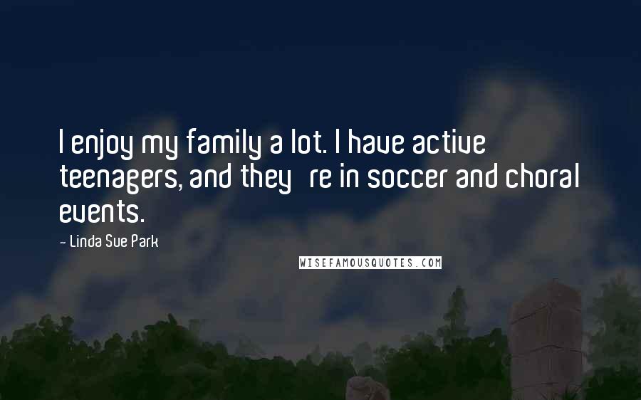 Linda Sue Park Quotes: I enjoy my family a lot. I have active teenagers, and they're in soccer and choral events.
