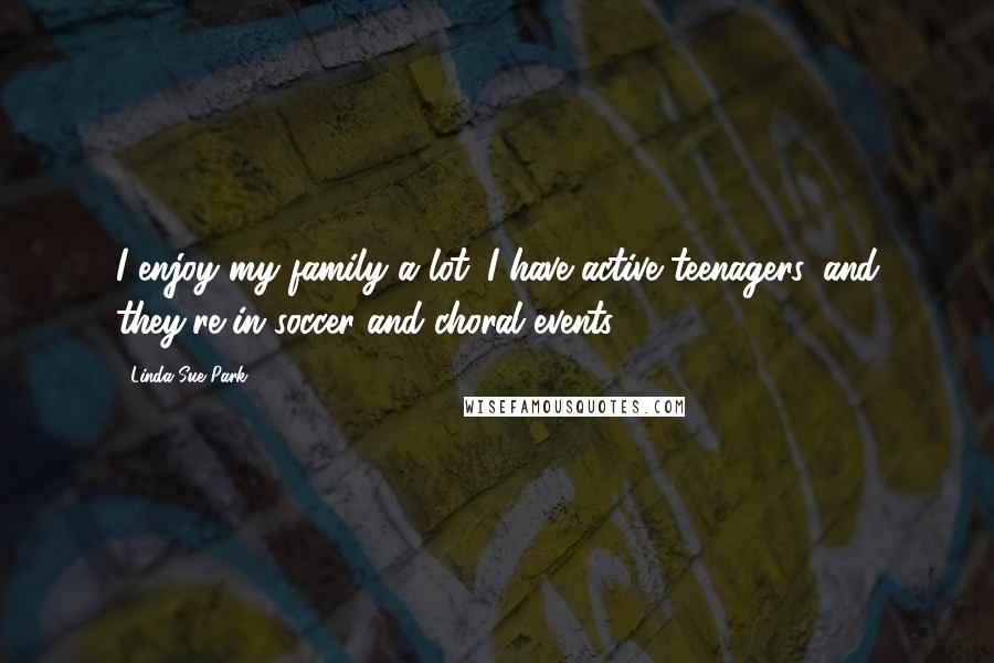 Linda Sue Park Quotes: I enjoy my family a lot. I have active teenagers, and they're in soccer and choral events.