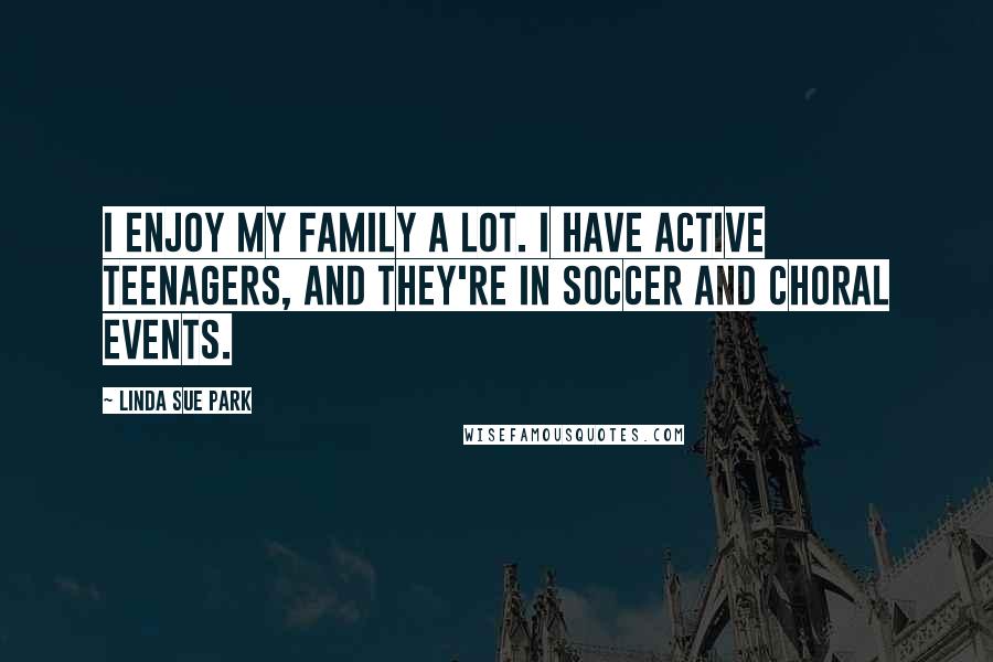Linda Sue Park Quotes: I enjoy my family a lot. I have active teenagers, and they're in soccer and choral events.