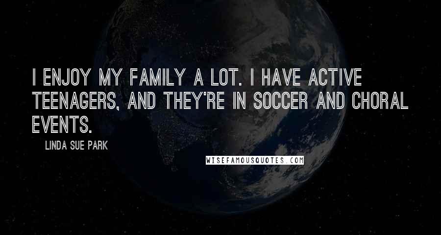 Linda Sue Park Quotes: I enjoy my family a lot. I have active teenagers, and they're in soccer and choral events.