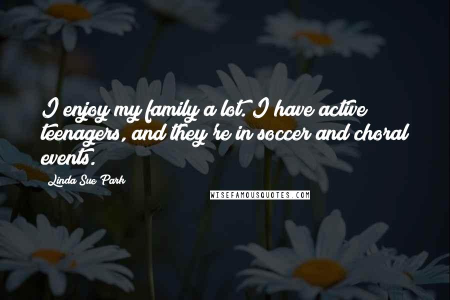 Linda Sue Park Quotes: I enjoy my family a lot. I have active teenagers, and they're in soccer and choral events.