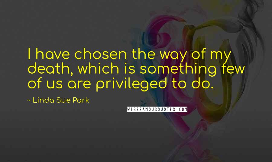 Linda Sue Park Quotes: I have chosen the way of my death, which is something few of us are privileged to do.