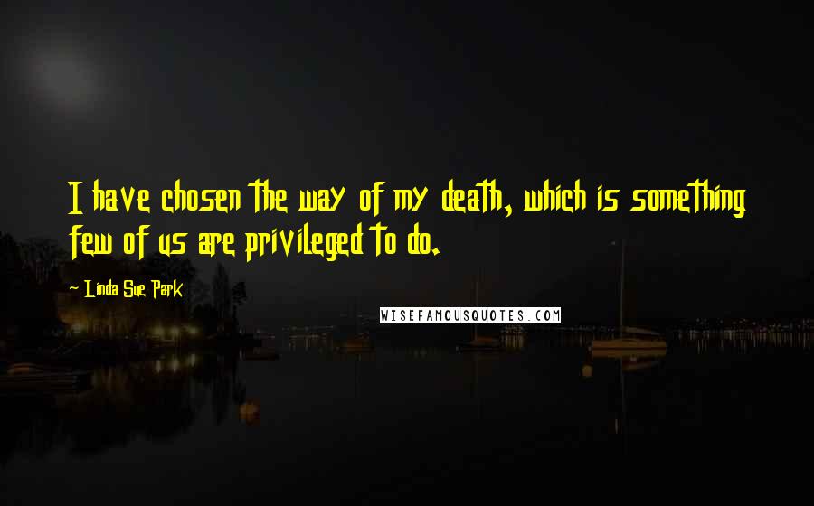 Linda Sue Park Quotes: I have chosen the way of my death, which is something few of us are privileged to do.