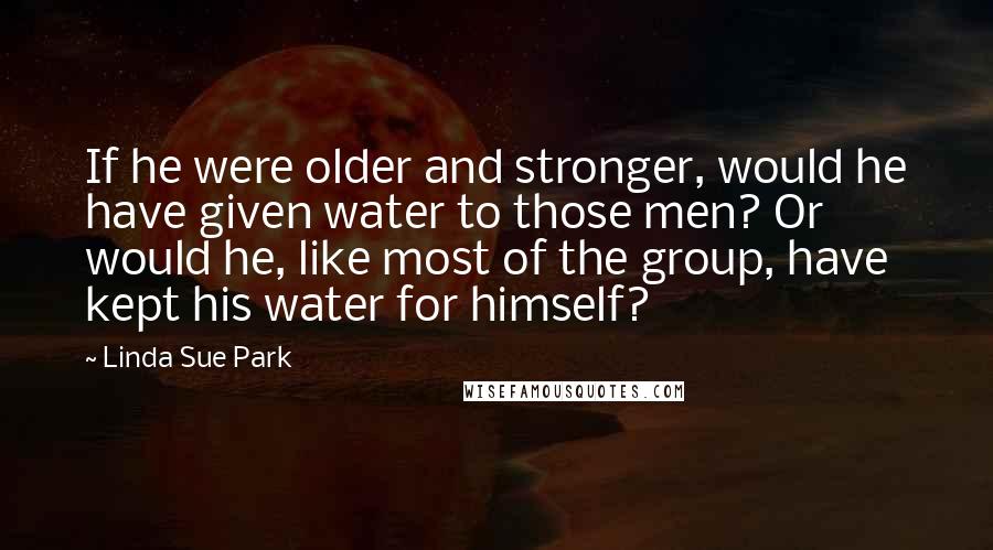 Linda Sue Park Quotes: If he were older and stronger, would he have given water to those men? Or would he, like most of the group, have kept his water for himself?