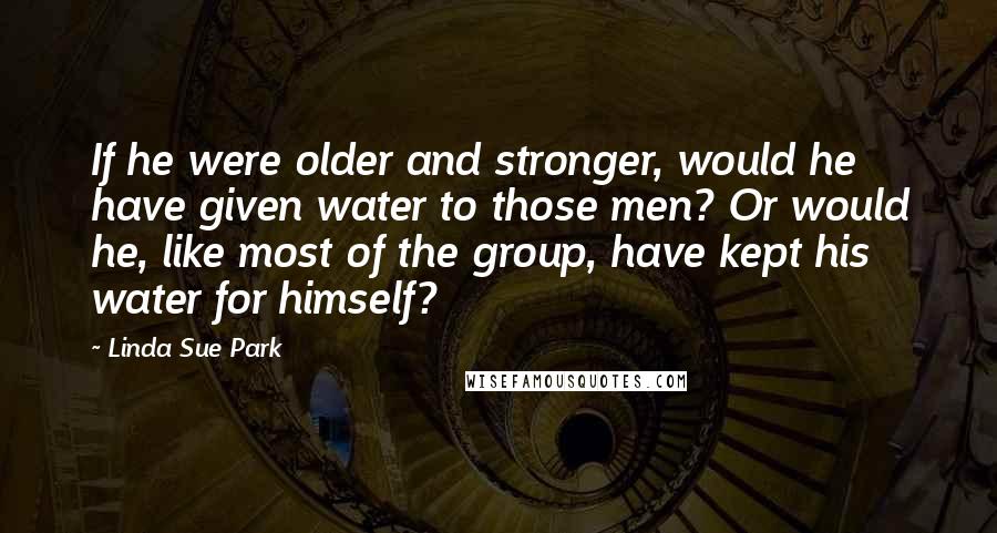 Linda Sue Park Quotes: If he were older and stronger, would he have given water to those men? Or would he, like most of the group, have kept his water for himself?