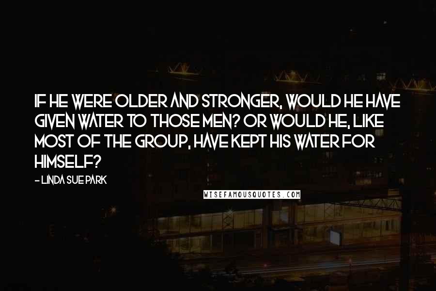 Linda Sue Park Quotes: If he were older and stronger, would he have given water to those men? Or would he, like most of the group, have kept his water for himself?