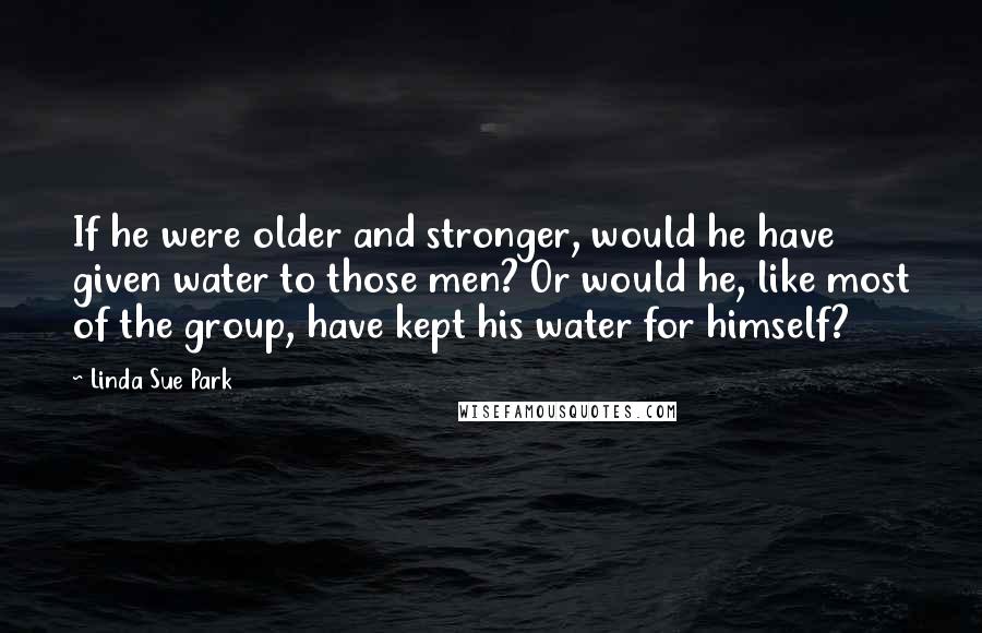 Linda Sue Park Quotes: If he were older and stronger, would he have given water to those men? Or would he, like most of the group, have kept his water for himself?