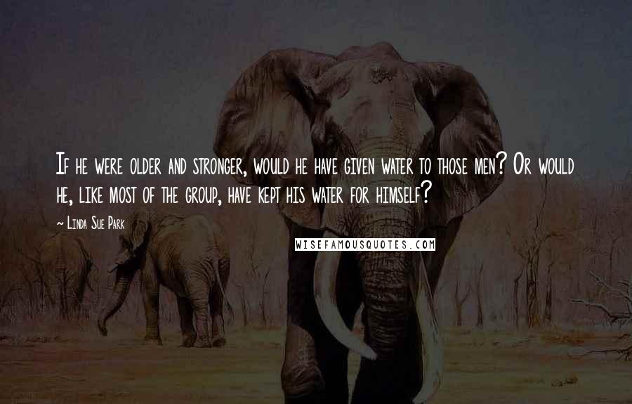 Linda Sue Park Quotes: If he were older and stronger, would he have given water to those men? Or would he, like most of the group, have kept his water for himself?