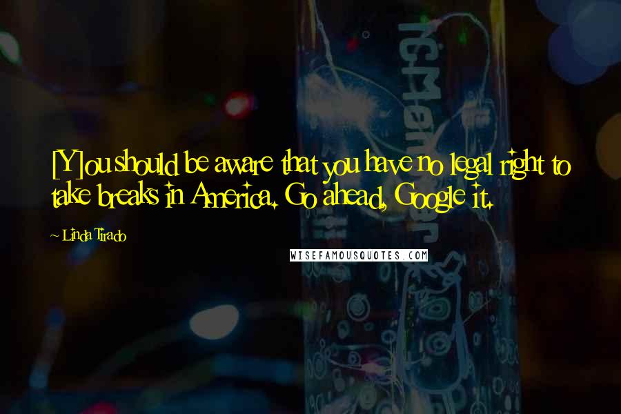 Linda Tirado Quotes: [Y]ou should be aware that you have no legal right to take breaks in America. Go ahead, Google it.