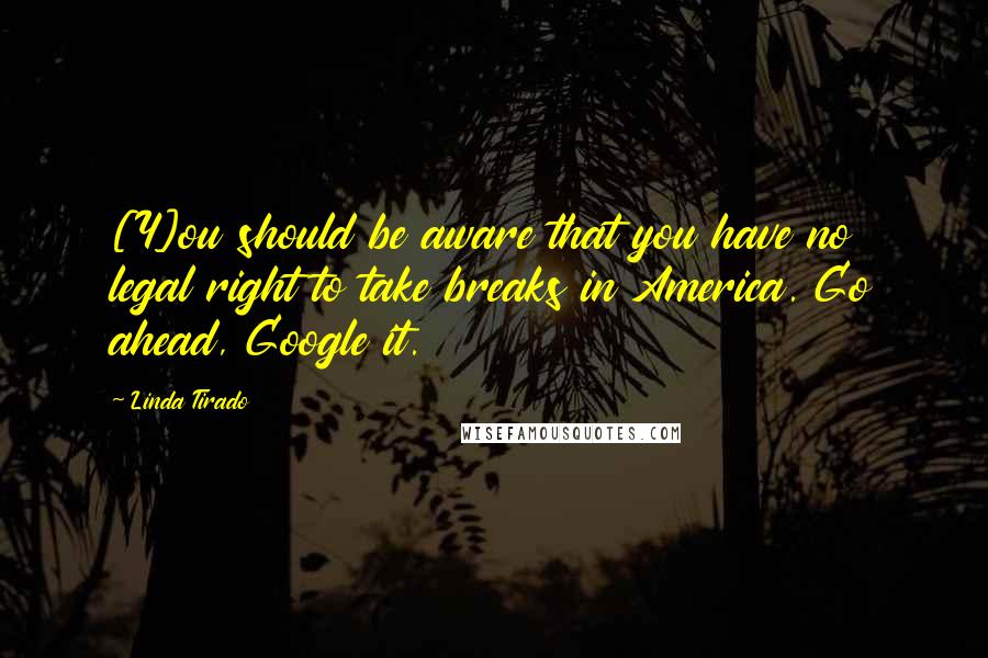 Linda Tirado Quotes: [Y]ou should be aware that you have no legal right to take breaks in America. Go ahead, Google it.