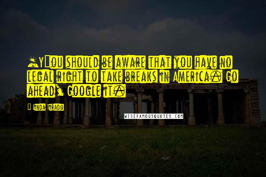 Linda Tirado Quotes: [Y]ou should be aware that you have no legal right to take breaks in America. Go ahead, Google it.