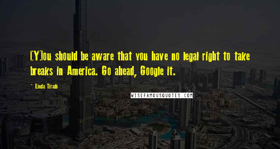 Linda Tirado Quotes: [Y]ou should be aware that you have no legal right to take breaks in America. Go ahead, Google it.