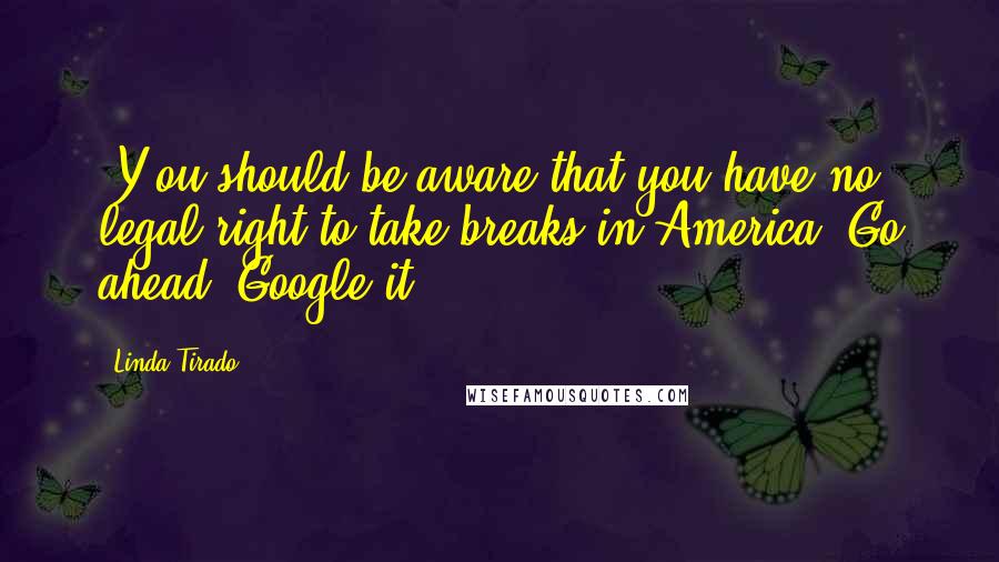 Linda Tirado Quotes: [Y]ou should be aware that you have no legal right to take breaks in America. Go ahead, Google it.