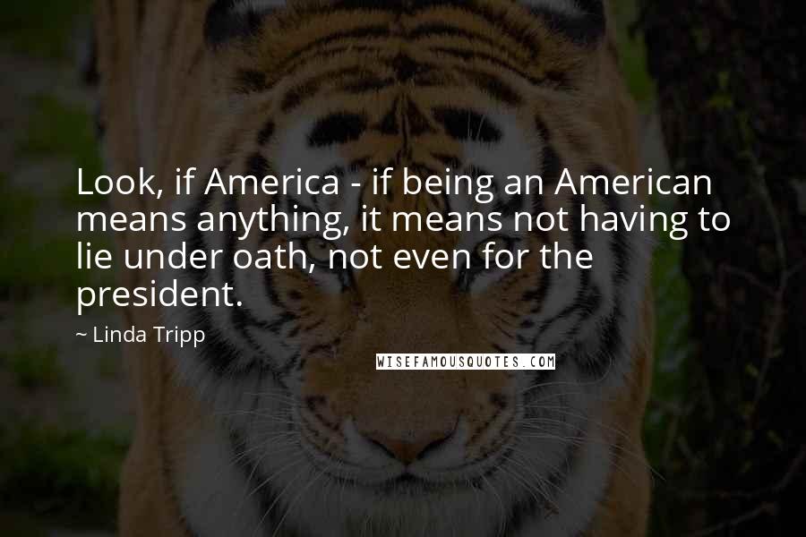 Linda Tripp Quotes: Look, if America - if being an American means anything, it means not having to lie under oath, not even for the president.