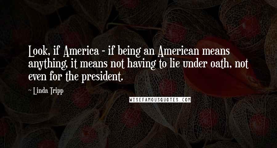 Linda Tripp Quotes: Look, if America - if being an American means anything, it means not having to lie under oath, not even for the president.
