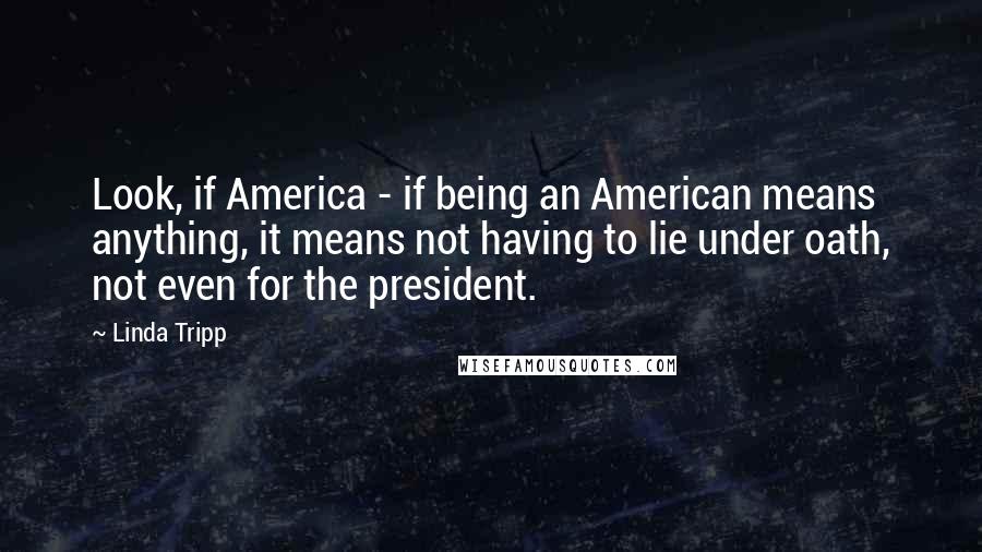 Linda Tripp Quotes: Look, if America - if being an American means anything, it means not having to lie under oath, not even for the president.