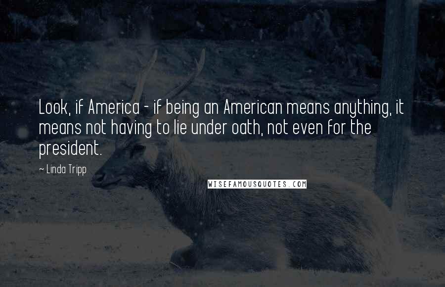 Linda Tripp Quotes: Look, if America - if being an American means anything, it means not having to lie under oath, not even for the president.