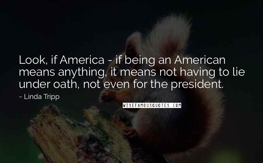 Linda Tripp Quotes: Look, if America - if being an American means anything, it means not having to lie under oath, not even for the president.