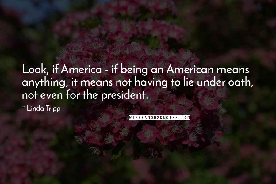 Linda Tripp Quotes: Look, if America - if being an American means anything, it means not having to lie under oath, not even for the president.
