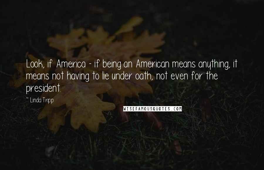 Linda Tripp Quotes: Look, if America - if being an American means anything, it means not having to lie under oath, not even for the president.
