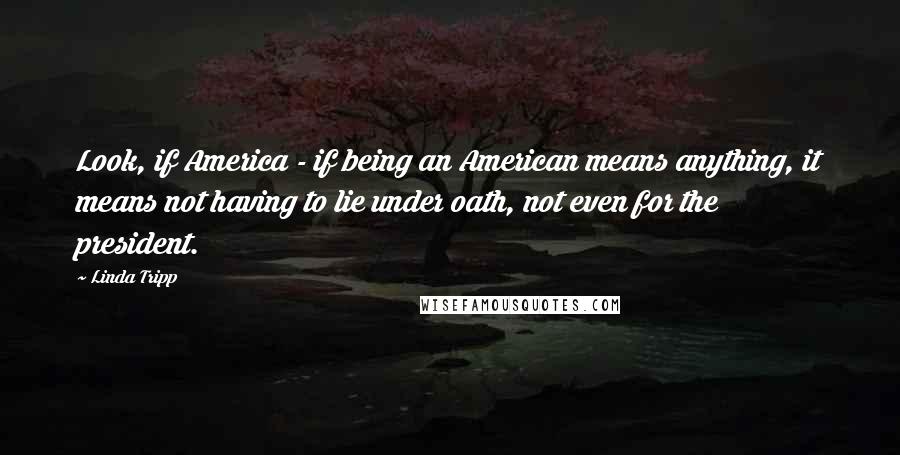 Linda Tripp Quotes: Look, if America - if being an American means anything, it means not having to lie under oath, not even for the president.