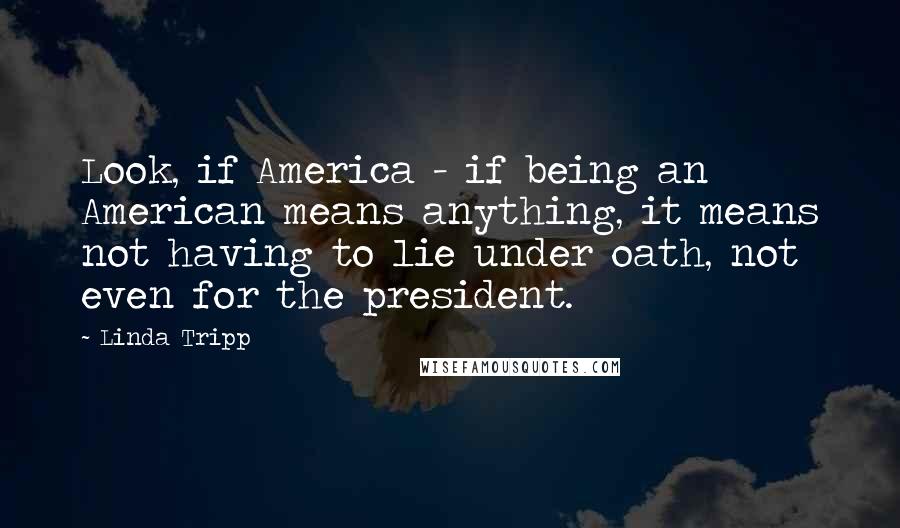 Linda Tripp Quotes: Look, if America - if being an American means anything, it means not having to lie under oath, not even for the president.