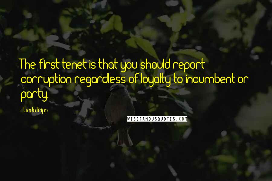 Linda Tripp Quotes: The first tenet is that you should report corruption regardless of loyalty to incumbent or party.