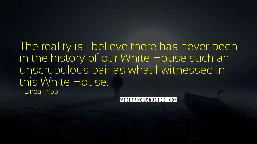 Linda Tripp Quotes: The reality is I believe there has never been in the history of our White House such an unscrupulous pair as what I witnessed in this White House.