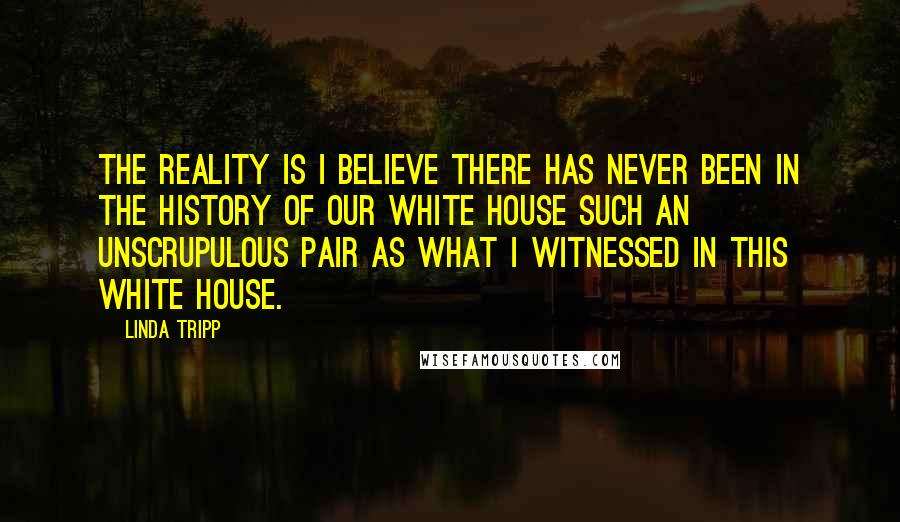 Linda Tripp Quotes: The reality is I believe there has never been in the history of our White House such an unscrupulous pair as what I witnessed in this White House.