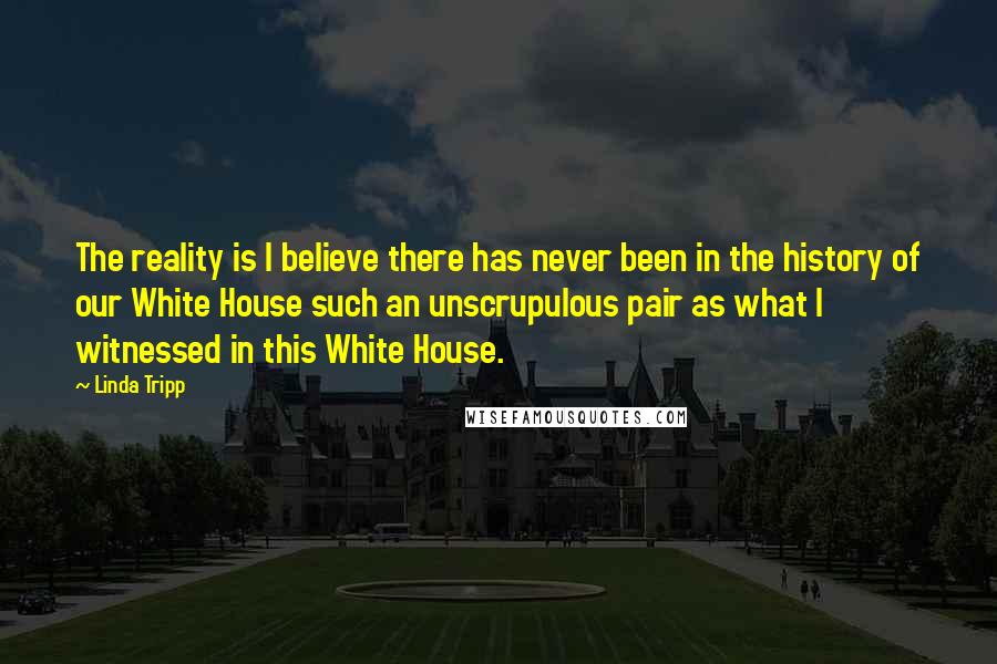 Linda Tripp Quotes: The reality is I believe there has never been in the history of our White House such an unscrupulous pair as what I witnessed in this White House.