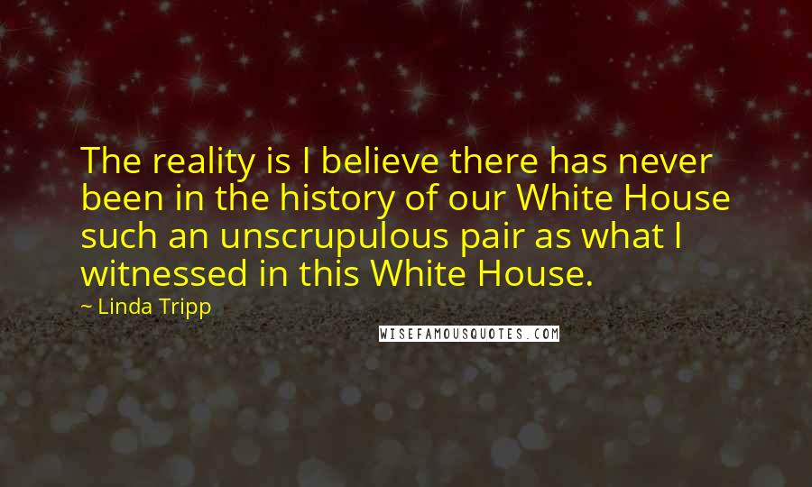 Linda Tripp Quotes: The reality is I believe there has never been in the history of our White House such an unscrupulous pair as what I witnessed in this White House.