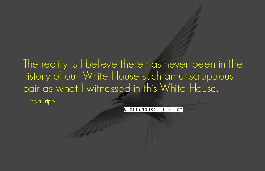 Linda Tripp Quotes: The reality is I believe there has never been in the history of our White House such an unscrupulous pair as what I witnessed in this White House.