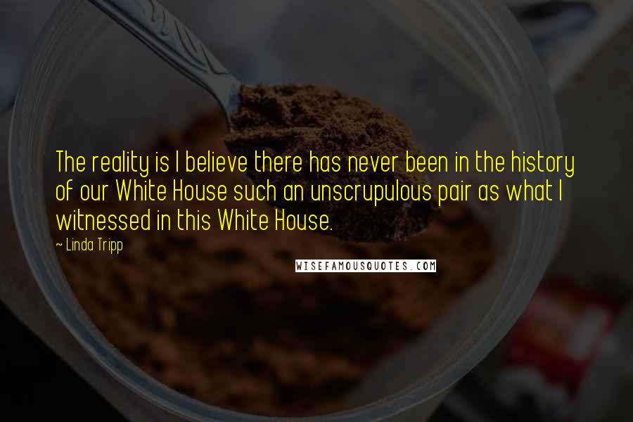 Linda Tripp Quotes: The reality is I believe there has never been in the history of our White House such an unscrupulous pair as what I witnessed in this White House.